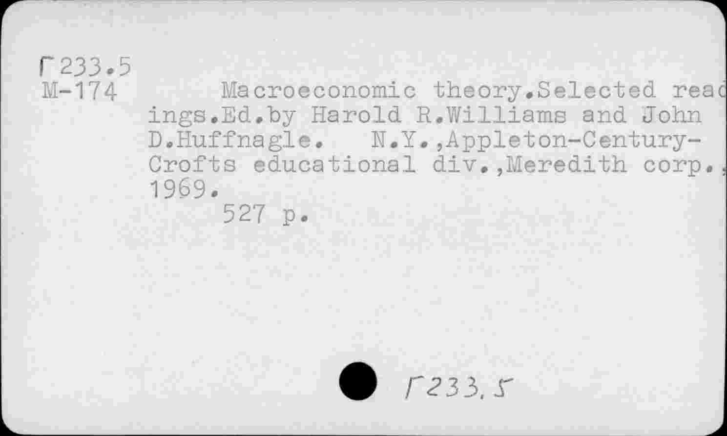 ﻿F233.5
M-174	Macroeconomic theory.Selected, rea
ings.Ed_.by Harold. R.Williams and. John D.Huffnagle. N.Y. ,App.leton-Century-Crofts educational div.,Meredith corp, 1969.
527 p.
r235.^